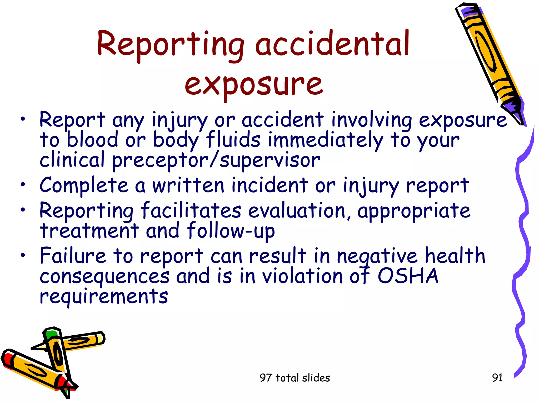 97 total slides 91
Reporting accidental
exposure
• Report any injury or accident involving exposure
to blood or body fluids immediately to your
clinical preceptor/supervisor
• Complete a written incident or injury report
• Reporting facilitates evaluation, appropriate
treatment and follow-up
• Failure to report can result in negative health
consequences and is in violation of OSHA
requirements
 