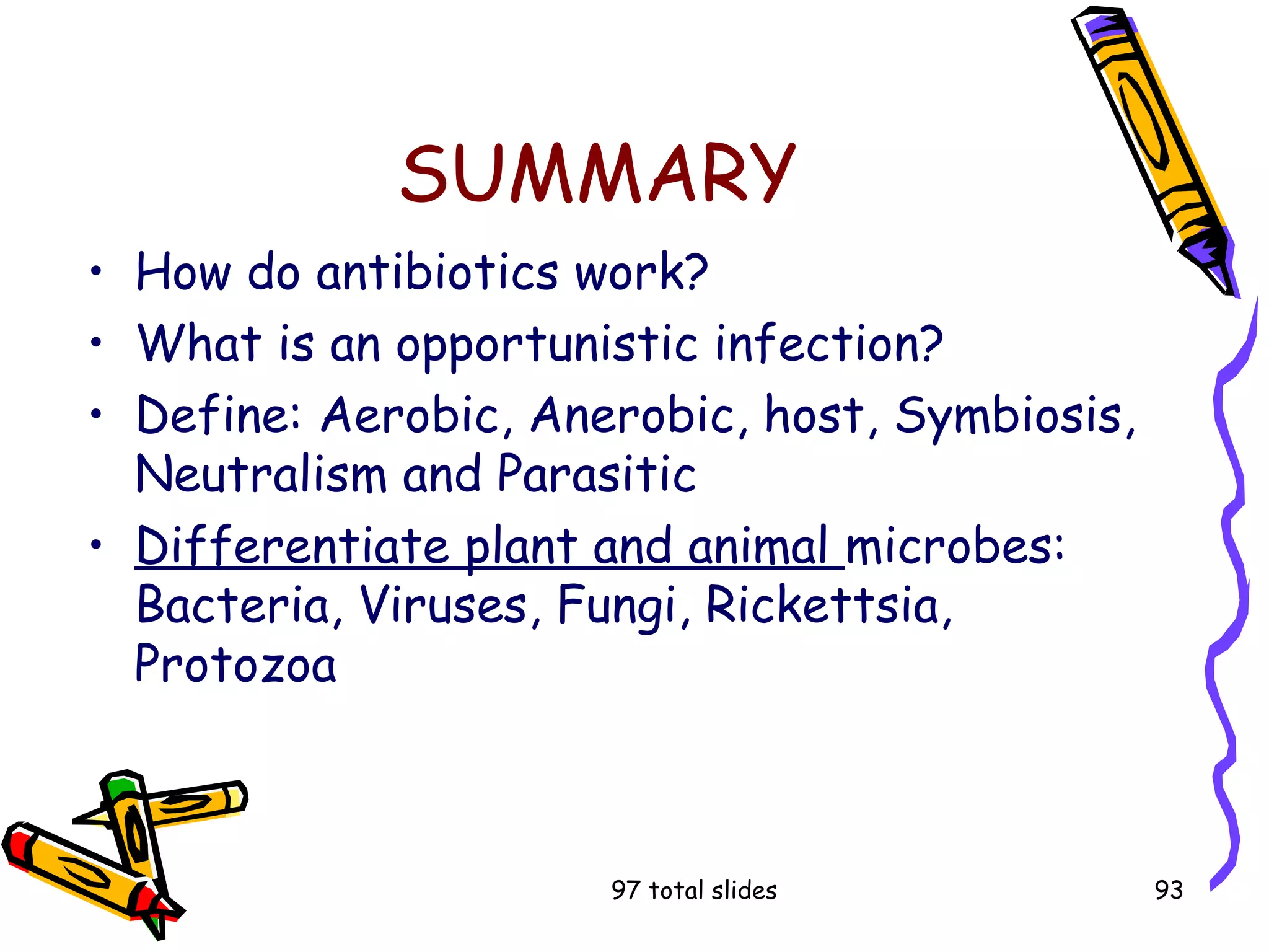 97 total slides 93
SUMMARY
• How do antibiotics work?
• What is an opportunistic infection?
• Define: Aerobic, Anerobic, host, Symbiosis,
Neutralism and Parasitic
• Differentiate plant and animal microbes:
Bacteria, Viruses, Fungi, Rickettsia,
Protozoa
 