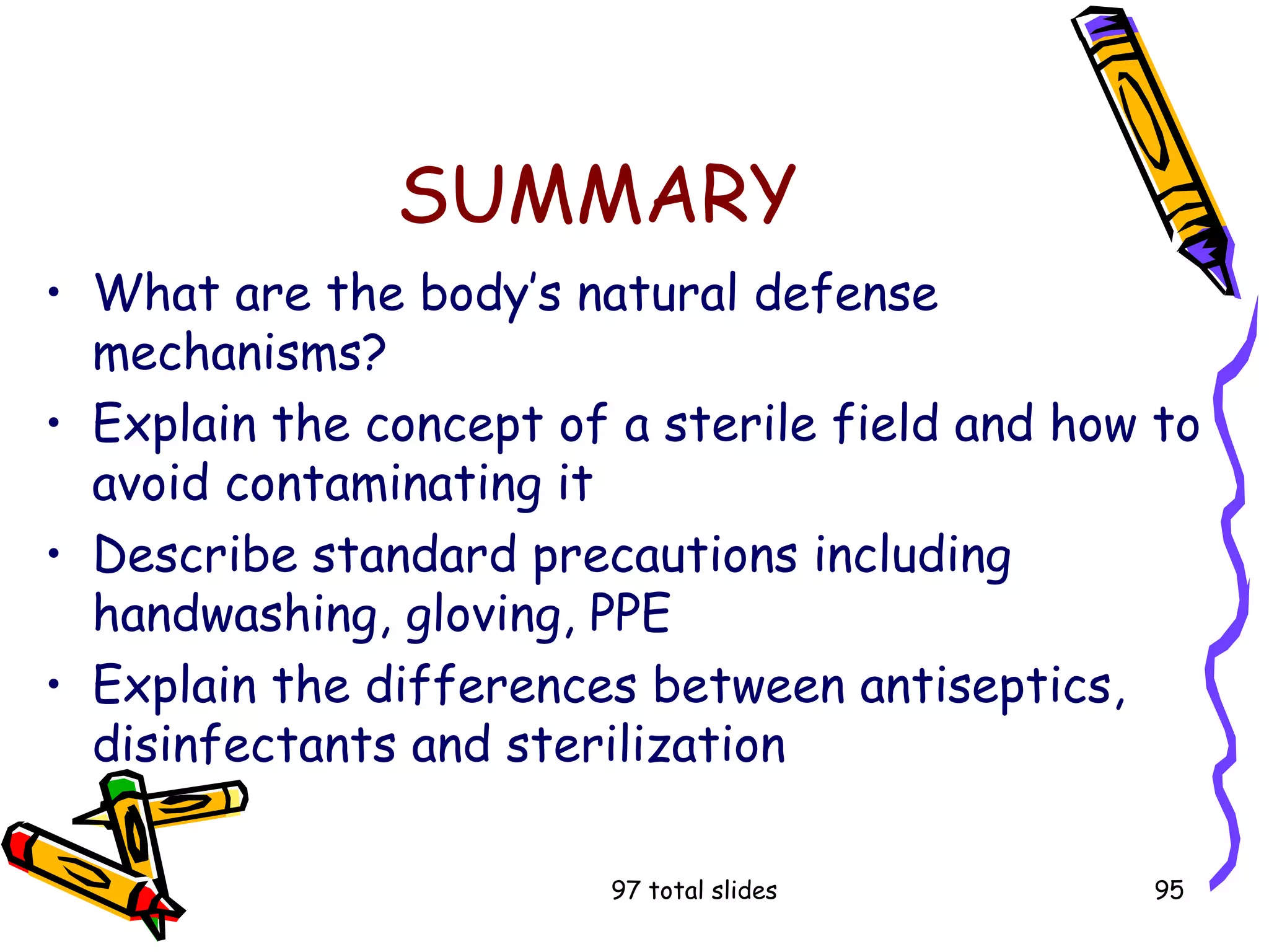 97 total slides 95
SUMMARY
• What are the body’s natural defense
mechanisms?
• Explain the concept of a sterile field and how to
avoid contaminating it
• Describe standard precautions including
handwashing, gloving, PPE
• Explain the differences between antiseptics,
disinfectants and sterilization
 