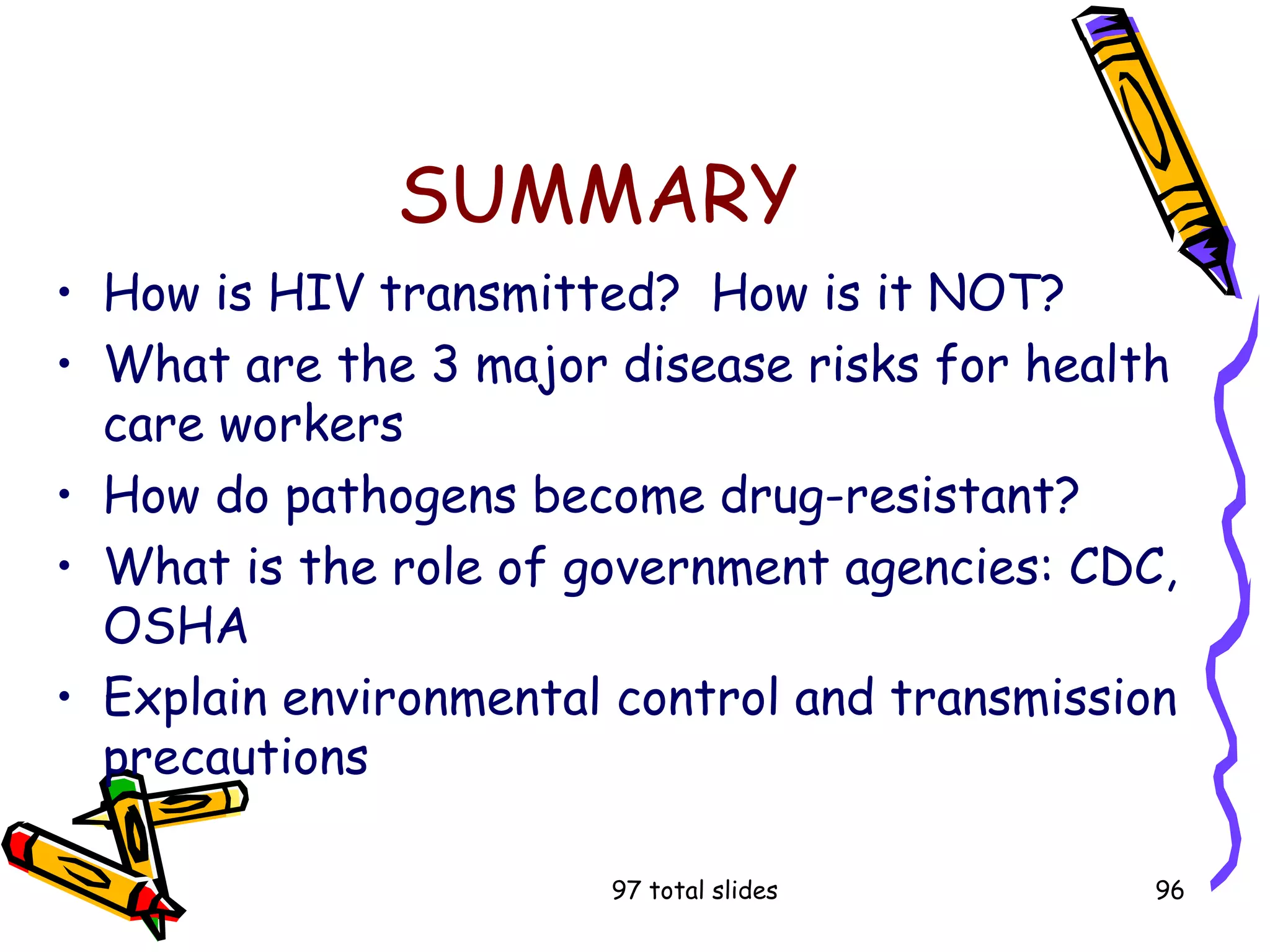 97 total slides 96
SUMMARY
• How is HIV transmitted? How is it NOT?
• What are the 3 major disease risks for health
care workers
• How do pathogens become drug-resistant?
• What is the role of government agencies: CDC,
OSHA
• Explain environmental control and transmission
precautions
 