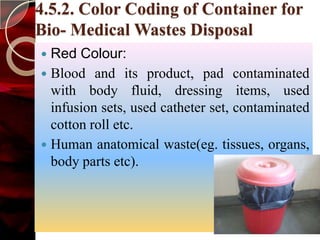 4.5.2. Color Coding of Container for
Bio- Medical Wastes Disposal
 Red Colour:
 Blood and its product, pad contaminated
  with body fluid, dressing items, used
  infusion sets, used catheter set, contaminated
  cotton roll etc.
 Human anatomical waste(eg. tissues, organs,
  body parts etc).
 