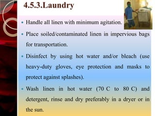 4.5.3.Laundry
   Handle all linen with minimum agitation.

   Place soiled/contaminated linen in impervious bags
    for transportation.

   Disinfect by using hot water and/or bleach (use
    heavy-duty gloves, eye protection and masks to
    protect against splashes).

   Wash linen in hot water (70 C to 80 C) and
    detergent, rinse and dry preferably in a dryer or in
    the sun.
 