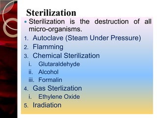Sterilization
 Sterilization is the destruction of all
  micro-organisms.
1. Autoclave (Steam Under Pressure)
2. Flamming
3. Chemical Sterilization
     i. Glutaraldehyde
     ii. Alcohol
     iii. Formalin
4.        Gas Sterlization
     i.    Ethylene Oxide
5.        Iradiation
 