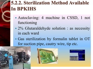 5.2.2. Sterilization Method Available
In BPKIHS
  Autoclaving: 4 machine in CSSD, 1 not
   functioning
  2% Glutaraldehyde solution : as necessity
   in each ward
  Gas sterilization by formalin tablet in OT
   for suction pipe, cautry wire, tip etc.
 