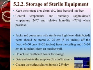 5.2.2. Storage of Sterile Equipment
   Keep the storage area clean, dry, dust-free and lint-free.
   Control temperature and humidity (approximate
    temperature 240C and relative humidity <70%) when
    possible.


   Packs and containers with sterile (or high-level disinfected)
    items should be stored 20–25 cm (8–10 inches) off the
    floor, 45–50 cm (18–20 inches) from the ceiling and 15–20
    cm (6–8 inches) from an outside wall.
   Do not use cardboard boxes for storage.
   Date and rotate the supplies (first in/first out).
   Change the cydex solution in each 28th day
 