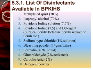 5.3.1. List Of Disinfectants
Available In BPKIHS
  1.  Methylated spirit (70%)
  2.  Isopropyl alcohol (70%)
  3.  Povidone Iodine solution (7.5%)
  4.  Povidone Iodine (7.5) and Detergent
      (Surgical Scrub/ Betadine Scrub/ wokadine
      Scrub etc.)
  5. Sodium hypo chloride (1% solution)
  6. Bleaching powder (14gms/Litre)
  7. Formalin (40%Liquid)
  8. Glutaraldehyde (2% activated)
  9. Carbolic Acid (2%)
  10. Detergent powder
 