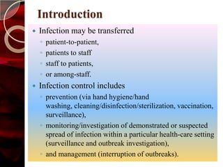 Introduction
   Infection may be transferred
    ◦   patient-to-patient,
    ◦   patients to staff
    ◦   staff to patients,
    ◦   or among-staff.
   Infection control includes
    ◦ prevention (via hand hygiene/hand
      washing, cleaning/disinfection/sterilization, vaccination,
      surveillance),
    ◦ monitoring/investigation of demonstrated or suspected
      spread of infection within a particular health-care setting
      (surveillance and outbreak investigation),
    ◦ and management (interruption of outbreaks).
 