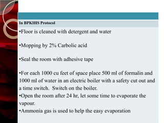 In BPKIHS Protocol

•Floor is cleaned with detergent and water

•Mopping by 2% Carbolic acid

•Seal the room with adhesive tape

•For each 1000 cu feet of space place 500 ml of formalin and
1000 ml of water in an electric boiler with a safety cut out and
a time switch. Switch on the boiler.
•Open the room after 24 hr, let some time to evaporate the
vapour.
•Ammonia gas is used to help the easy evaporation
 