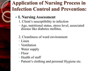 Application of Nursing Process in
Infection Control and Prevention:
    I. Nursing Assessment
     1. Client’s susceptibility to infection
     ◦ Age, nutritional status, stress level, associated
       disease like diabetes mellitus.

     2. Cleanliness of ward environment
     ◦ Linen
     ◦ Ventilation
     ◦ Water supply
     ◦ Floor
     ◦ Health of staff
     ◦ Patient’s clothing and personal Hygiene etc.
 