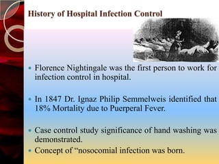 History of Hospital Infection Control




   Florence Nightingale was the first person to work for
    infection control in hospital.

   In 1847 Dr. Ignaz Philip Semmelweis identified that
    18% Mortality due to Puerperal Fever.

 Case control study significance of hand washing was
  demonstrated.
 Concept of “nosocomial infection was born.
 