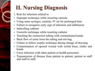 II. Nursing Diagnosis
1. Risk for infection related to
 Improper technique while inserting cannula
 Using same syringes, cannula, IV set for prolonged time
 Failure to recognize early sign of infection and infiltration
 Indwelling catheter
 Unsterile technique while inserting catheter
 Touching the connection tubing with contaminated hands
 Back flow of urine from the tubing and uro bag.
 Failure to follow aseptic technique during change of dressing
 Contamination of opened wound with soiled linen, cloths and
   hands
 Cross infection with other patient or health personnel.
 Transmission of disease from patient to patient, patient to staff
   and staff to staff.
 