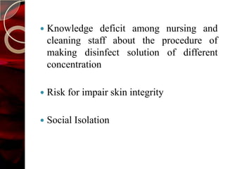    Knowledge deficit among nursing and
    cleaning staff about the procedure of
    making disinfect solution of different
    concentration

   Risk for impair skin integrity

   Social Isolation
 