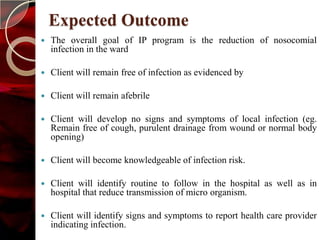 Expected Outcome
   The overall goal of IP program is the reduction of nosocomial
    infection in the ward

   Client will remain free of infection as evidenced by

   Client will remain afebrile

   Client will develop no signs and symptoms of local infection (eg.
    Remain free of cough, purulent drainage from wound or normal body
    opening)

   Client will become knowledgeable of infection risk.

   Client will identify routine to follow in the hospital as well as in
    hospital that reduce transmission of micro organism.

   Client will identify signs and symptoms to report health care provider
    indicating infection.
 