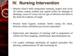 IV. Nursing Intervention
   Monitor client’s body temperature routinely, inspect oral cavity
    for lesions, inspect urethral and vaginal orifice for drainage or
    discharge, assess IV assess site for sign of infection and observe
    the client for evidence of cough.

   Practice hand hygiene routinely before caring for client,
    between clients, and before any invasive procedure.

   Supervision and education of cleaning staff in preparation of
    solution for floor mopping, carbolization, decontamination etc.

   Use aseptic technique perfoming all surgical procedure like
    dressing, catheterization, ET tube suctioning etc.
 