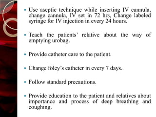    Use aseptic technique while inserting IV cannula,
    change cannula, IV set in 72 hrs, Change labeled
    syringe for IV injection in every 24 hours.

   Teach the patients’ relative about the way of
    emptying urobag.

   Provide catheter care to the patient.

   Change foley’s catheter in every 7 days.

   Follow standard precautions.

   Provide education to the patient and relatives about
    importance and process of deep breathing and
    coughing.
 