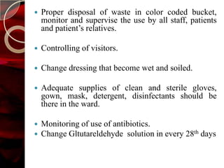    Proper disposal of waste in color coded bucket,
    monitor and supervise the use by all staff, patients
    and patient’s relatives.

   Controlling of visitors.

   Change dressing that become wet and soiled.

   Adequate supplies of clean and sterile gloves,
    gown, mask, detergent, disinfectants should be
    there in the ward.

   Monitoring of use of antibiotics.
   Change Gltutareldehyde solution in every 28th days
 