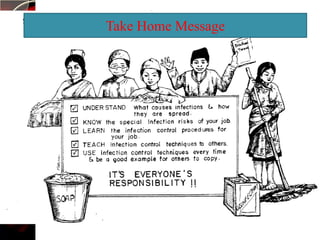    Monitoring of the shelf life of sterile equipment, if not used
                 Take Home Message
    within 7 days send to CSSD for resterilization without
    reopening the pack.
   Supervise the cleaning of equipment like AMBU bag, mask,
    O2 mask, tubing, Nebulizer set etc.
   Wipe the thermometer with 70%alcohol after using each
    patient.
   Send periodic culture of different sites like dressing, treatment
    trolley, cydex container, tap water etc.
    Appropriate use of isolation procedure for infected case.
   Maintain the ventilation of the ward.
   Stay healthy, take nutritious food.
   Use available protective device and also encourage others to
    use.
 