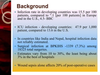 Background
   Infection rate in developing countries was 15.5 per 100
    patients, compared to “.1 [per 100 patients] in Europe
    and in the U.S., 4.5- BBC

   ICU infection - developing countries: 47.9 per 1,000
    patient, compared to 13.6 in the U.S.

 In countries like India and Nepal, hospital infection data
  not reliably estimated.
 Surgical infection at BPKIHS -1339 (7.3%) among
  18325 total surgeries.
 Estimates vary from 10 to 30%, the least being about
  3% in the best of hospitals

   Wound sepsis alone affects 20% of post-operative cases
 