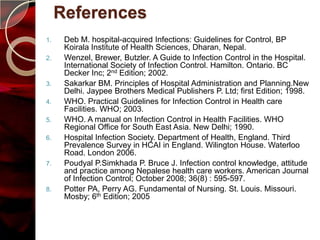 References
1.    Deb M. hospital-acquired Infections: Guidelines for Control, BP
      Koirala Institute of Health Sciences, Dharan, Nepal.
2.    Wenzel, Brewer, Butzler. A Guide to Infection Control in the Hospital.
      International Society of Infection Control. Hamilton. Ontario. BC
      Decker Inc; 2nd Edition; 2002.
3.    Sakarkar BM. Principles of Hospital Administration and Planning.New
      Delhi. Jaypee Brothers Medical Publishers P. Ltd; first Edition; 1998.
4.    WHO. Practical Guidelines for Infection Control in Health care
      Facilities. WHO; 2003.
5.    WHO. A manual on Infection Control in Health Facilities. WHO
      Regional Office for South East Asia. New Delhi; 1990.
6.    Hospital Infection Society. Department of Health, England. Third
      Prevalence Survey in HCAI in England. Wilington House. Waterloo
      Road. London 2006.
7.    Poudyal P.Simkhada P. Bruce J. Infection control knowledge, attitude
      and practice among Nepalese health care workers. American Journal
      of Infection Control; October 2008; 36(8) : 595-597.
8.    Potter PA, Perry AG. Fundamental of Nursing. St. Louis. Missouri.
      Mosby; 6th Edition; 2005
 