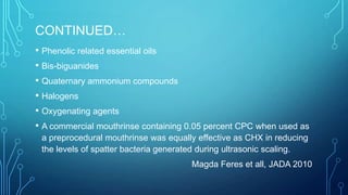 CONTINUED…
• Phenolic related essential oils
• Bis-biguanides
• Quaternary ammonium compounds
• Halogens
• Oxygenating agents
• A commercial mouthrinse containing 0.05 percent CPC when used as
a preprocedural mouthrinse was equally effective as CHX in reducing
the levels of spatter bacteria generated during ultrasonic scaling.
Magda Feres et all, JADA 2010

 