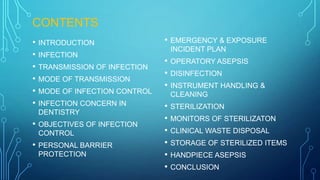 CONTENTS
• INTRODUCTION
• INFECTION
• TRANSMISSION OF INFECTION
• MODE OF TRANSMISSION
• MODE OF INFECTION CONTROL
• INFECTION CONCERN IN
DENTISTRY

•

OBJECTIVES OF INFECTION
CONTROL

•

PERSONAL BARRIER
PROTECTION

•

EMERGENCY & EXPOSURE
INCIDENT PLAN

• OPERATORY ASEPSIS
• DISINFECTION
• INSTRUMENT HANDLING &
CLEANING

• STERILIZATION
• MONITORS OF STERILIZATON
• CLINICAL WASTE DISPOSAL
• STORAGE OF STERILIZED ITEMS
• HANDPIECE ASEPSIS
• CONCLUSION

 