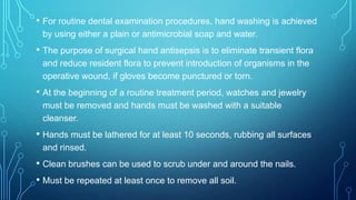 • For routine dental examination procedures, hand washing is achieved
by using either a plain or antimicrobial soap and water.

• The purpose of surgical hand antisepsis is to eliminate transient flora
and reduce resident flora to prevent introduction of organisms in the
operative wound, if gloves become punctured or torn.

• At the beginning of a routine treatment period, watches and jewelry
must be removed and hands must be washed with a suitable
cleanser.

• Hands must be lathered for at least 10 seconds, rubbing all surfaces
and rinsed.

• Clean brushes can be used to scrub under and around the nails.
• Must be repeated at least once to remove all soil.

 