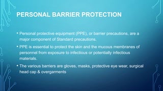 PERSONAL BARRIER PROTECTION
• Personal protective equipment (PPE), or barrier precautions, are a
major component of Standard precautions.

• PPE is essential to protect the skin and the mucous membranes of
personnel from exposure to infectious or potentially infectious
materials.

• The various barriers are gloves, masks, protective eye wear, surgical
head cap & overgarments

 