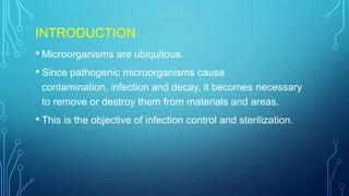 INTRODUCTION
• Microorganisms are ubiquitous.
• Since pathogenic microorganisms cause
contamination, infection and decay, it becomes necessary
to remove or destroy them from materials and areas.

• This is the objective of infection control and sterilization.

 