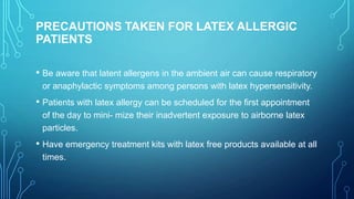 PRECAUTIONS TAKEN FOR LATEX ALLERGIC
PATIENTS
• Be aware that latent allergens in the ambient air can cause respiratory
or anaphylactic symptoms among persons with latex hypersensitivity.

• Patients with latex allergy can be scheduled for the first appointment
of the day to mini- mize their inadvertent exposure to airborne latex
particles.

• Have emergency treatment kits with latex free products available at all
times.

 