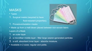 MASKS
• Types:
1. Surgical masks (required to have
fluid-resistant properties).

1. Procedure/isolation masks
• Made up from a melt blown placed between non-woven fabric
Layers of a Mask

1. an outer layer
2. a microfiber middle layer - filter large wearer-generated particles
3. a soft, absorbent inner layer - absorbs moisture.
• Available in 2 sizes: regular and petite.

 