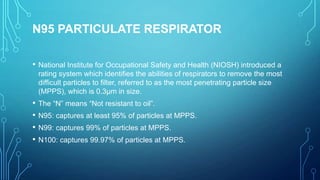 N95 PARTICULATE RESPIRATOR
•

National Institute for Occupational Safety and Health (NIOSH) introduced a
rating system which identifies the abilities of respirators to remove the most
difficult particles to filter, referred to as the most penetrating particle size
(MPPS), which is 0.3µm in size.

• The “N” means “Not resistant to oil”.
• N95: captures at least 95% of particles at MPPS.
• N99: captures 99% of particles at MPPS.
• N100: captures 99.97% of particles at MPPS.

 