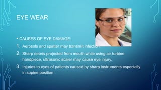 EYE WEAR
• CAUSES OF EYE DAMAGE:
1. Aerosols and spatter may transmit infection
2. Sharp debris projected from mouth while using air turbine
handpiece, ultrasonic scaler may cause eye injury.

3.

Injuries to eyes of patients caused by sharp instruments especially
in supine position

 