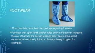 FOOTWEAR

• Most hospitals have their own policies regarding footwear.
• Footwear with open heels and/or holes across the top can increase
the risk of harm to the person wearing them due to more direct
exposure to blood/body fluids or of sharps being dropped for
examples.

 