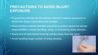 PRECAUTIONS TO AVOID INJURY
EXPOSURE
• Engineering controls are the primary method to reduce exposures to
blood from sharp instruments and needles

• Work-practice controls establish practices to protect personnel whose
responsibilities include handling, using, or processing sharp devices.

• Sharp end of instruments must be pointed away from the hand
• Avoid handling large number of sharp devices.

 