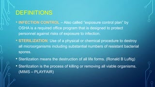 DEFINITIONS
• INFECTION CONTROL – Also called “exposure control plan” by
OSHA is a required office program that is designed to protect
personnel against risks of exposure to infection.

• STERILIZATION: Use of a physical or chemical procedure to destroy
all microorganisms including substantial numbers of resistant bacterial
spores.

• Sterilization means the destruction of all life forms. (Ronald B Luftig)
• Sterilization is the process of killing or removing all viable organisms.
(MIMS – PLAYFAIR)

 
