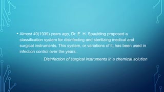 • Almost 40(1939) years ago, Dr. E. H. Spaulding proposed a
classification system for disinfecting and sterilizing medical and
surgical instruments. This system, or variations of it, has been used in
infection control over the years.
Disinfection of surgical instruments in a chemical solution

 