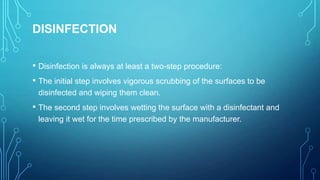 DISINFECTION
• Disinfection is always at least a two-step procedure:
• The initial step involves vigorous scrubbing of the surfaces to be
disinfected and wiping them clean.

• The second step involves wetting the surface with a disinfectant and
leaving it wet for the time prescribed by the manufacturer.

 