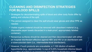 CLEANING AND DISINFECTION STRATEGIES
FOR BLOOD SPILLS
•

Strategies for decontaminating spills of blood and other body fluids differ by
setting and volume of the spill.

•

The person assigned to clean the spill should wear gloves and other PPE as
needed.

•

Visible organic material should be removed with absorbent material (e.g.,
disposable paper towels discarded in a leak-proof, appropriately labeled
container).

•

Nonporous surfaces should be cleaned and then decontaminated with either
an hospital disinfectant effective against HBV and HIV or an disinfectant with
a tuberculocidal claim (i.e., intermediate-level disinfectant).

•

However, if such products are unavailable, a 1:100 dilution of sodium
hypochlorite (e.g., approximately ¼ cup of 5.25% household chlorine bleach

 