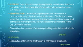• STERILE: Free from all living microorganisms; usually described as a
probability (e.g., the probability of a surviving microorganism being 1
in 1 million).

• DISINFECTION: Destruction of pathogenic and other kinds of
microorganisms by physical or chemical means. Disinfection is less
lethal than sterilization, because it destroys the majority of recognized
pathogenic microorganisms, but not necessarily all microbial forms
(e.g., bacterial spores).

• Disinfection is a process of removing or killing most, but not all, viable
organisms.
(MIMSPLAYFAIR)

• Disinfection refers to the destruction of pathogenic organisms.
(Ronald B

 