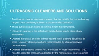 ULTRASONIC CLEANERS AND SOLUTIONS
•

An ultrasonic cleaner uses sound waves, that are outside the human hearing
range to form oscillating bubbles, a process called cavitation.

•

These bubbles act on debris to remove it from the instruments.

•

Ultrasonic cleaning is the safest and most efficient way to clean sharp
instruments.

•

Operate the tank at one-half to three-fourths full of cleaning solution at all
times- Use only cleaning solutions recommended by ultrasonic device
manufacturers.

•

Operate the ultrasonic cleaner for 3-6 minutes for loose instruments 10-20
mins for cassettes or longer as directed by the manufacturer to give optimal

 