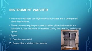 INSTRUMENT WASHER
• Instrument washers use high-velocity hot water and a detergent to
clean instruments.

• These devices require personnel to either place instruments in a
basket or to use instrument cassettes during the cleaning and drying
cycles.

• Types:
1. Counter top model
2. Resembles a kitchen dish washer

 