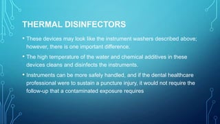 THERMAL DISINFECTORS
• These devices may look like the instrument washers described above;
however, there is one important difference.

• The high temperature of the water and chemical additives in these
devices cleans and disinfects the instruments.

• Instruments can be more safely handled, and if the dental healthcare
professional were to sustain a puncture injury, it would not require the
follow-up that a contaminated exposure requires

 