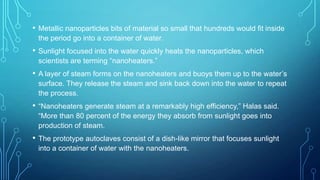 •

Metallic nanoparticles bits of material so small that hundreds would fit inside
the period go into a container of water.

•

Sunlight focused into the water quickly heats the nanoparticles, which
scientists are terming “nanoheaters.”

•

A layer of steam forms on the nanoheaters and buoys them up to the water’s
surface. They release the steam and sink back down into the water to repeat
the process.

•

“Nanoheaters generate steam at a remarkably high efficiency,” Halas said.
“More than 80 percent of the energy they absorb from sunlight goes into
production of steam.

•

The prototype autoclaves consist of a dish-like mirror that focuses sunlight
into a container of water with the nanoheaters.

 