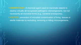 • DISINFECTANT: A chemical agent used on inanimate objects to
destroy virtually all recognized pathogenic microorganisms, but not
necessarily all microbial forms (e.g., bacterial endospores).

• ASEPSIS: prevention of microbial contamination of living

tissues or
sterile materials by excluding, removing or killing microorganisms.

 