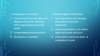 •

Advantages of Autoclaves.

1.

Autoclaving is the most rapid and
effective method for sterilizing
cloth surgical packs and towel
packs.

2.

Sterilization is verifiable.

Disadvantages of Autoclaves.

1.

Items sensitive to the elevated
temperature cannot be
autoclaved.

2.

Autoclaving tends to rust carbon
steel instruments and burs.

3.

Instruments must be air dried at
completion of cycle

Is dependable and economical

3.

•

 