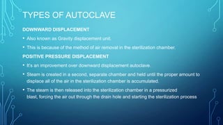 TYPES OF AUTOCLAVE
DOWNWARD DISPLACEMENT

• Also known as Gravity displacement unit.
• This is because of the method of air removal in the sterilization chamber.
POSITIVE PRESSURE DISPLACEMENT

• It’s an improvement over downward displacement autoclave.
• Steam is created in a second, separate chamber and held until the proper amount to
displace all of the air in the sterilization chamber is accumulated.

• The steam is then released into the sterilization chamber in a pressurized
blast, forcing the air out through the drain hole and starting the sterilization process

 