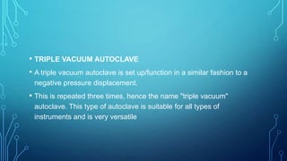 • TRIPLE VACUUM AUTOCLAVE
• A triple vacuum autoclave is set up/function in a similar fashion to a
negative pressure displacement.

• This is repeated three times, hence the name "triple vacuum"
autoclave. This type of autoclave is suitable for all types of
instruments and is very versatile

 