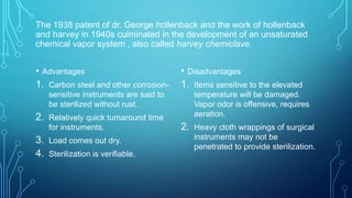 The 1938 patent of dr. George hollenback and the work of hollenback
and harvey in 1940s culminated in the development of an unsaturated
chemical vapor system , also called harvey chemiclave.

• Advantages
1. Carbon steel and other corrosion-

• Disadvantages
1. Items sensitive to the elevated

sensitive instruments are said to
be sterilized without rust.

2.

Relatively quick turnaround time
for instruments.

3. Load comes out dry.
4. Sterilization is verifiable.

temperature will be damaged.
Vapor odor is offensive, requires
aeration.

2.

Heavy cloth wrappings of surgical
instruments may not be
penetrated to provide sterilization.

 