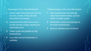 • Advantages of Dry Heat Sterilization

• Disadvantages of Dry Heat Sterilization

1. Carbon steel instruments and burs do

1. High temperatures may damage

not rust, corrode, if they are well
dried before processing.

2. Industrial forced-draft hot air ovens
usually provide a larger capacity at a
reasonable price.

3. Rapid cycles are possible at high
temperatures.

4. Low initial cost and sterilization is
verifiable.

more heat-sensitive items, such asrubber or plastic goods.

2. Sterilization cycles are prolonged at
the lower temperatures.

3. Must be calibrated and monitored

 