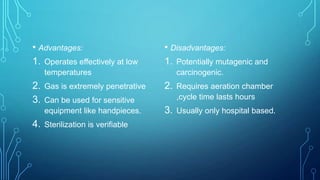 • Advantages:
1. Operates effectively at low

• Disadvantages:
1. Potentially mutagenic and

temperatures

2.
3.
4.

carcinogenic.

Gas is extremely penetrative

2.

Can be used for sensitive
equipment like handpieces.

3. Usually only hospital based.

Sterilization is verifiable

Requires aeration chamber
,cycle time lasts hours

 